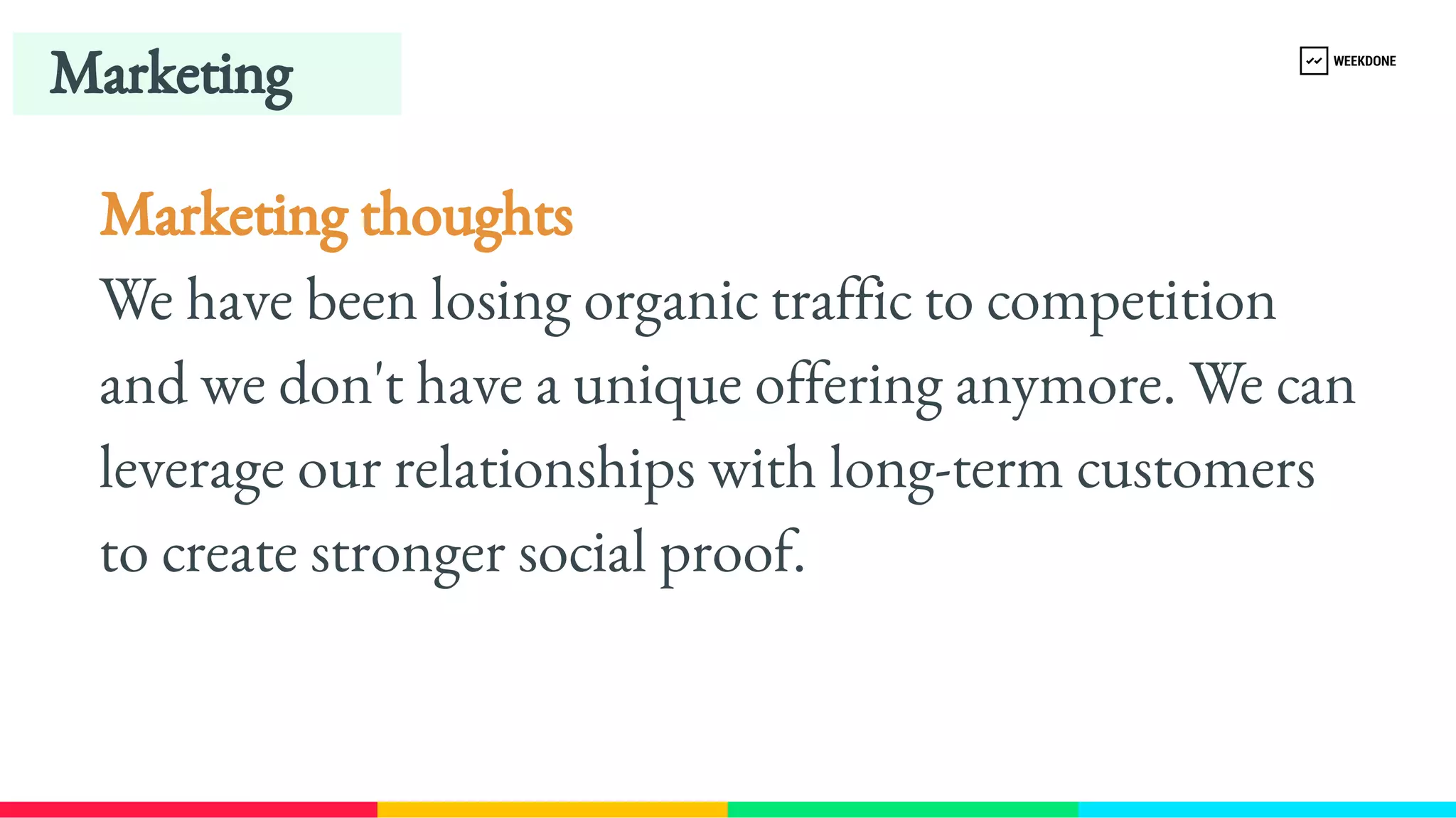 Marketing thoughts
We have been losing organic traffic to competition 
and we don't have a unique offering anymore. We can 
leverage our relationships with long-​
term customers 
to create stronger social proof.
Marketing
 
