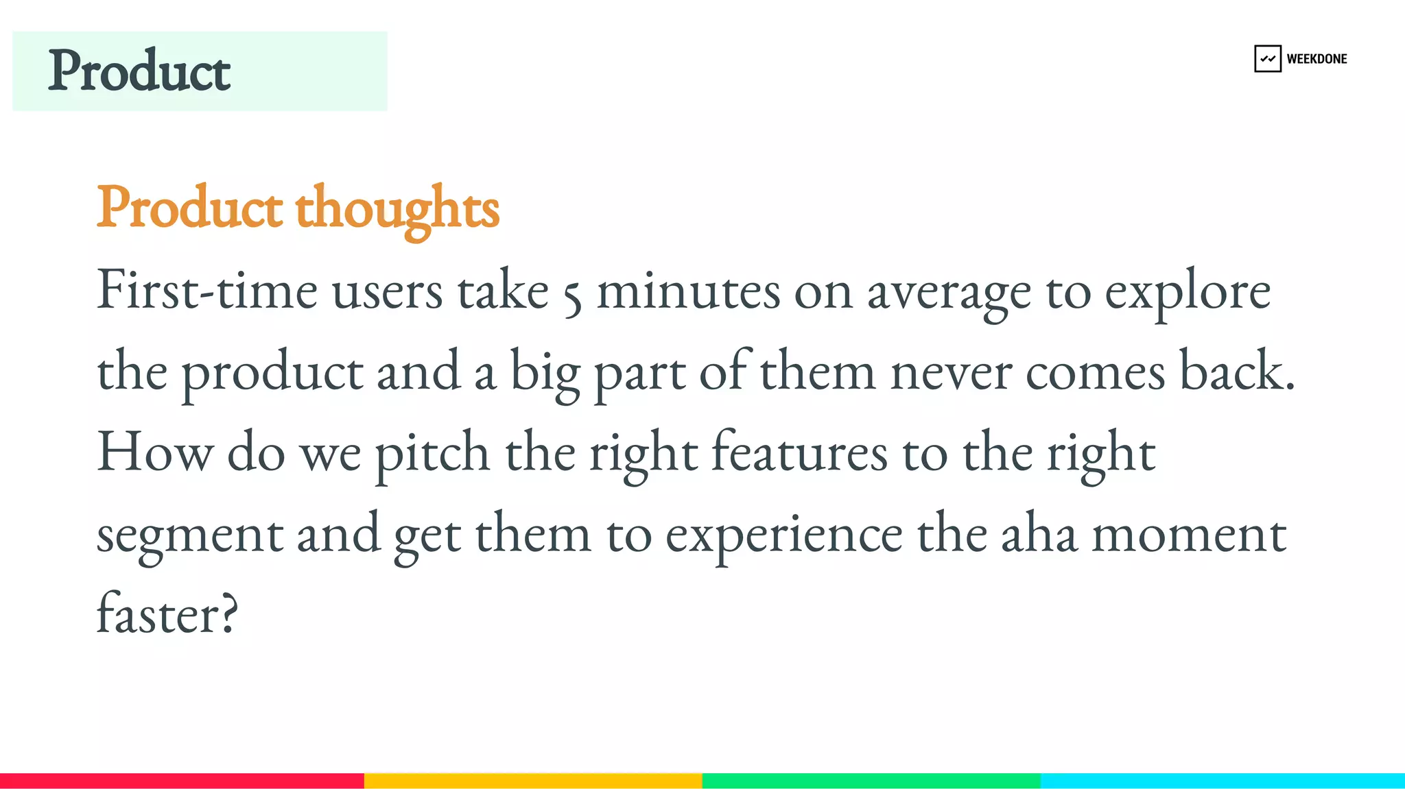 Product
Product thoughts
First-​
time users take 5 minutes on average to explore 
the product and a big part of them never comes back. 
How do we pitch the right features to the right 
segment and get them to experience the aha moment 
faster?
 