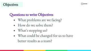 Questions to write Objectives
What problems are we facing?
How do we solve them?
What's stopping us?
What could be changed for us to have 
better results as a team?
Objectives
 
