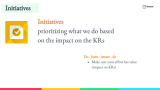 Initiatives
Initiatives 
prioritizing what we do based 
on the impact on the KRs
Do - learn - iterate - do 
Make sure your effort has value 
(impact on KRs)
 