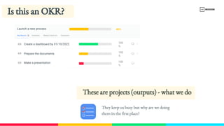 Key Results
KR
KR
KR
Initiatives Weekly Check-​
ins Comments
3
100
%
100
%
100
%
Launch a new process 46%
Create a dashboard by 01/10/2022
Prepare the documents
Make a presentation
Is this an OKR? 
These are projects (outputs) - what we do
They keep us busy but why are we doing 
them in the first place?
 
