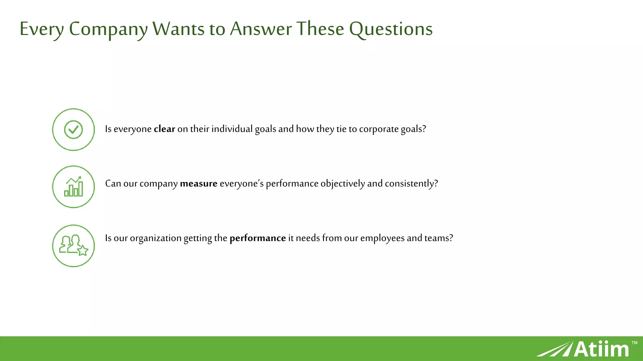 ™
Every CompanyWants to Answer These Questions
Is everyoneclear ontheirindividual goalsandhowtheytie tocorporategoals?
Canourcompanymeasure everyone’s performanceobjectively andconsistently?
Is ourorganizationgetting the performanceit needs fromouremployees andteams?
 