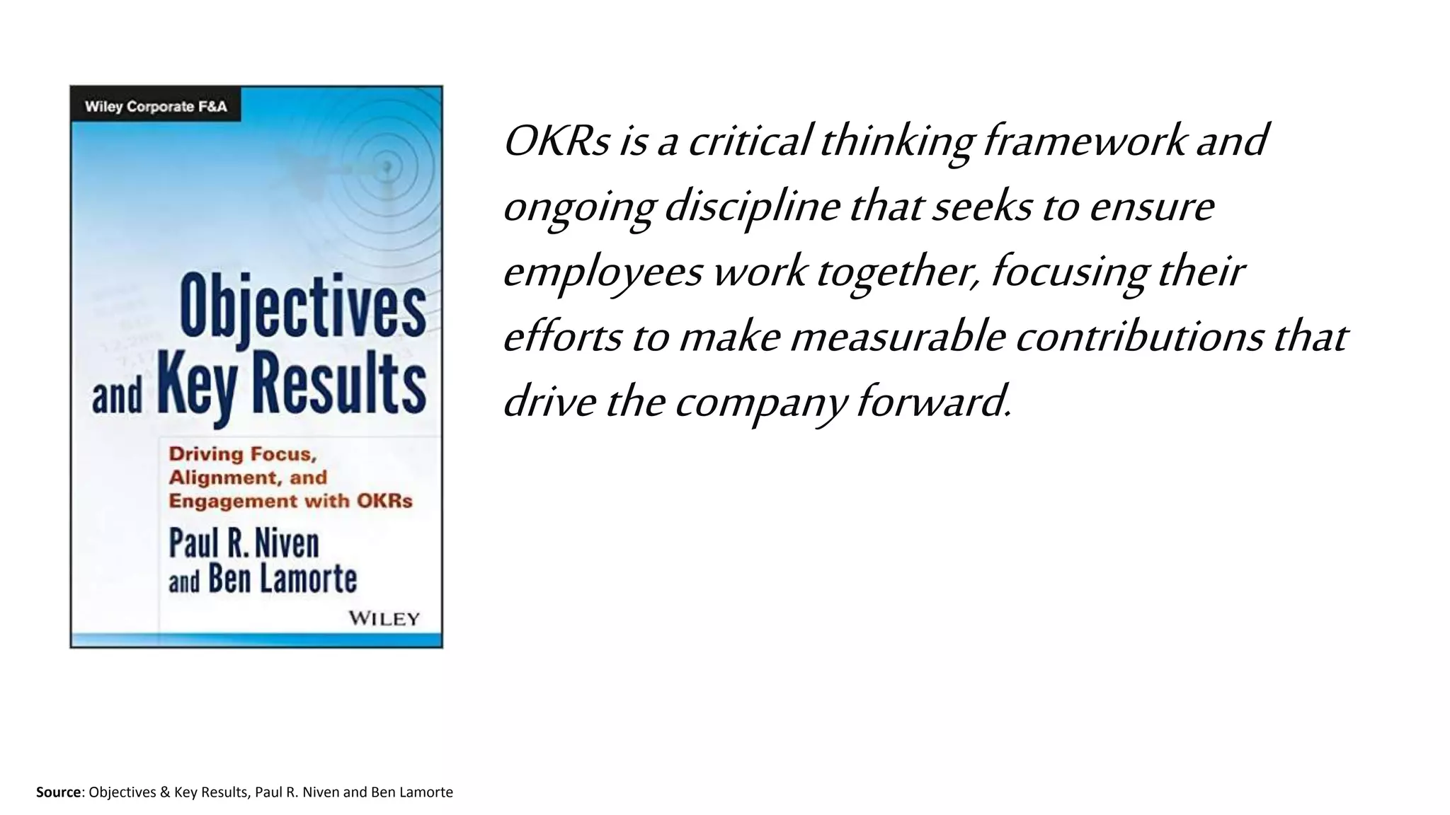™
OKRsisacriticalthinkingframeworkand
ongoingdisciplinethatseekstoensure
employeesworktogether,focusingtheir
effortstomakemeasurablecontributionsthat
drivethecompanyforward.
Source: Objectives & Key Results, Paul R. Niven and Ben Lamorte
 
