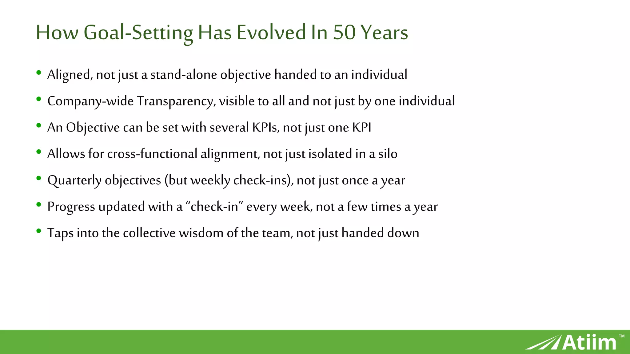 ™
How Goal-SettingHas EvolvedIn 50 Years
• Aligned, not just astand-alone objective handed to anindividual
• Company-wide Transparency,visible to alland not just byone individual
• An Objective can be set with several KPIs, not just one KPI
• Allows for cross-functional alignment, not just isolated in a silo
• Quarterly objectives (but weekly check-ins),not just once a year
• Progress updated with a “check-in” every week, not a few times a year
• Taps into the collective wisdom of the team, not just handed down
 