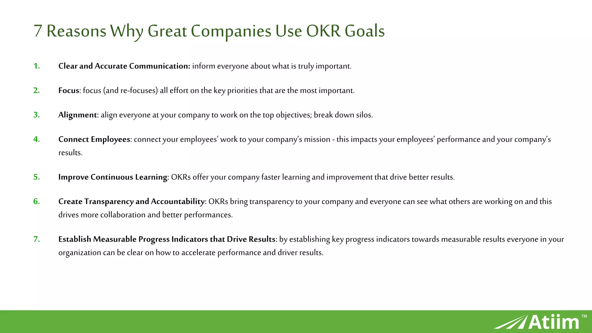 ™
7 ReasonsWhy GreatCompanies UseOKR Goals
1. Clear and Accurate Communication: inform everyoneabout what is trulyimportant.
2. Focus: focus (and re-focuses) all effort on the keypriorities that are the most important.
3. Alignment: align everyoneat your companyto workon the top objectives; break down silos.
4. Connect Employees: connectyour employees’ workto yourcompany’s mission -this impacts your employees’ performanceand your company’s
results.
5. Improve Continuous Learning: OKRs offer your companyfaster learningand improvement that drive better results.
6. Create Transparency and Accountability: OKRs bringtransparencyto yourcompanyand everyonecan see what others areworking onand this
drives more collaboration and better performances.
7. Establish Measurable Progress Indicators that Drive Results: by establishing keyprogress indicators towards measurable results everyoneinyour
organization can beclear on how to accelerate performance and driver results.
 