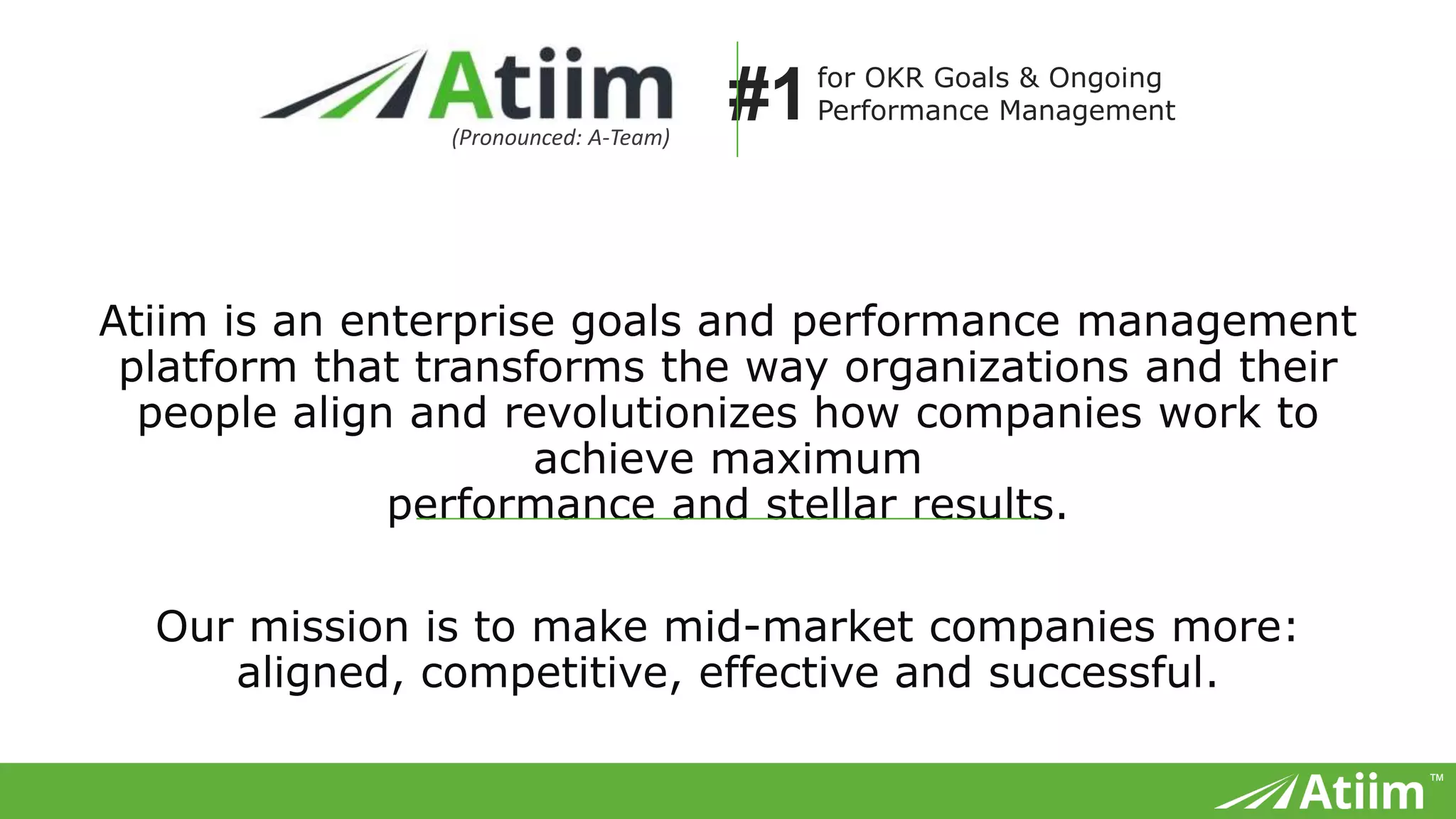 ™
Atiim is an enterprise goals and performance management platform that transforms
the way organizations and their people align and revolutionizes how companies work
to achieve maximum
performance and stellar results.
Our mission is to make mid-market companies more:
aligned, competitive, effective and successful.
(Pronounced: A-Team)
for OKR Goals & Ongoing
Performance Management#1
 