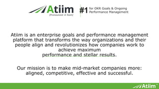 ™
Atiim is an enterprise goals and performance management platform that transforms
the way organizations and their people align and revolutionizes how companies work
to achieve maximum
performance and stellar results.
Our mission is to make mid-market companies more:
aligned, competitive, effective and successful.
(Pronounced: A-Team)
for OKR Goals & Ongoing
Performance Management#1
 