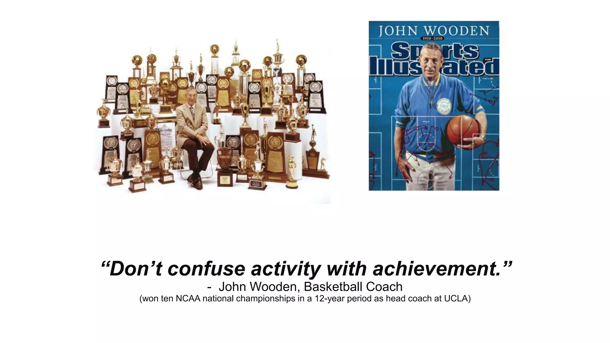™
“Don’t confuse activity with achievement.”
- John Wooden, Basketball Coach
(won ten NCAA national championships in a 12-year period as head coach at UCLA)
 