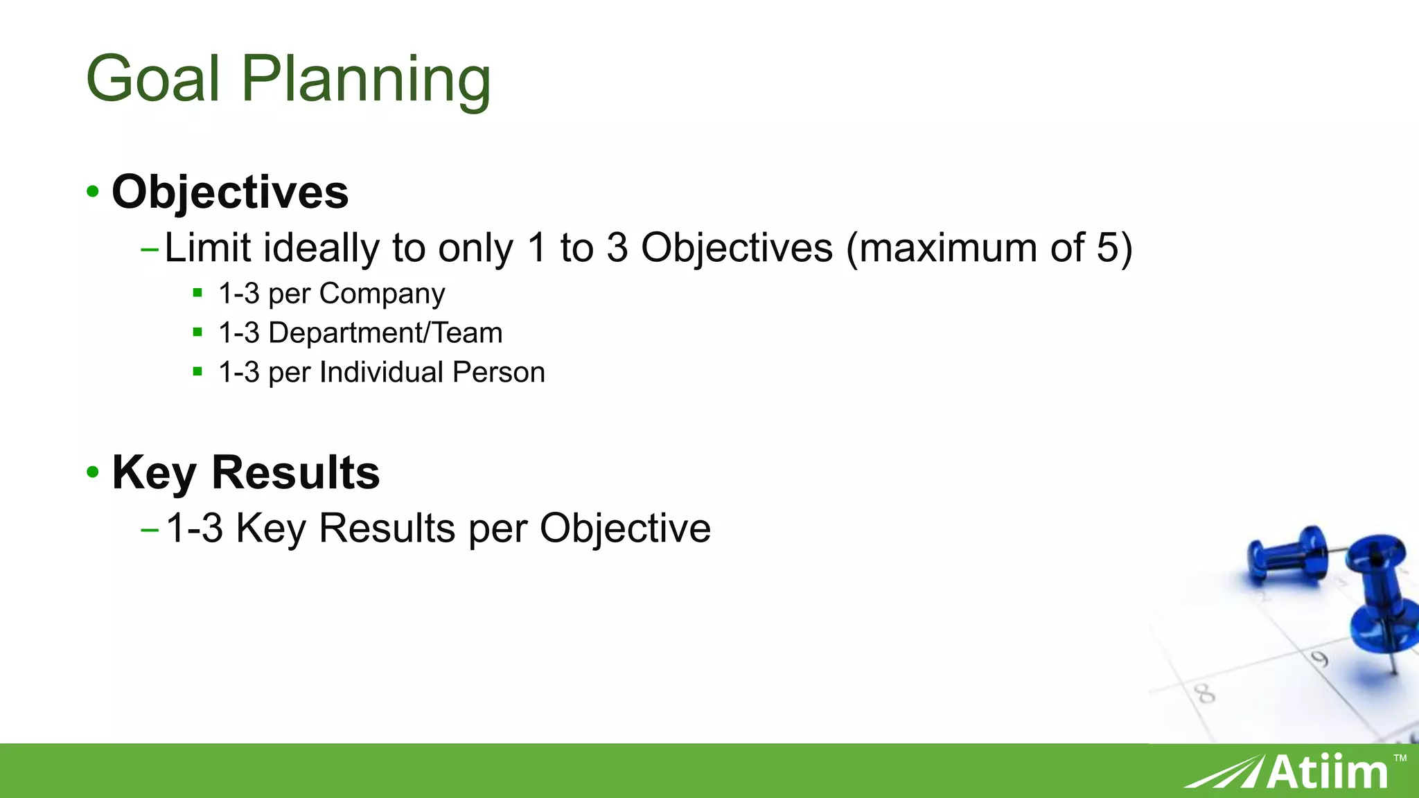 ™
Goal Planning
• Objectives
-Limit ideally to only 1 to 3 Objectives (maximum of 5)
 1-3 per Company
 1-3 Department/Team
 1-3 per Individual Person
• Key Results
-1-3 Key Results per Objective
 
