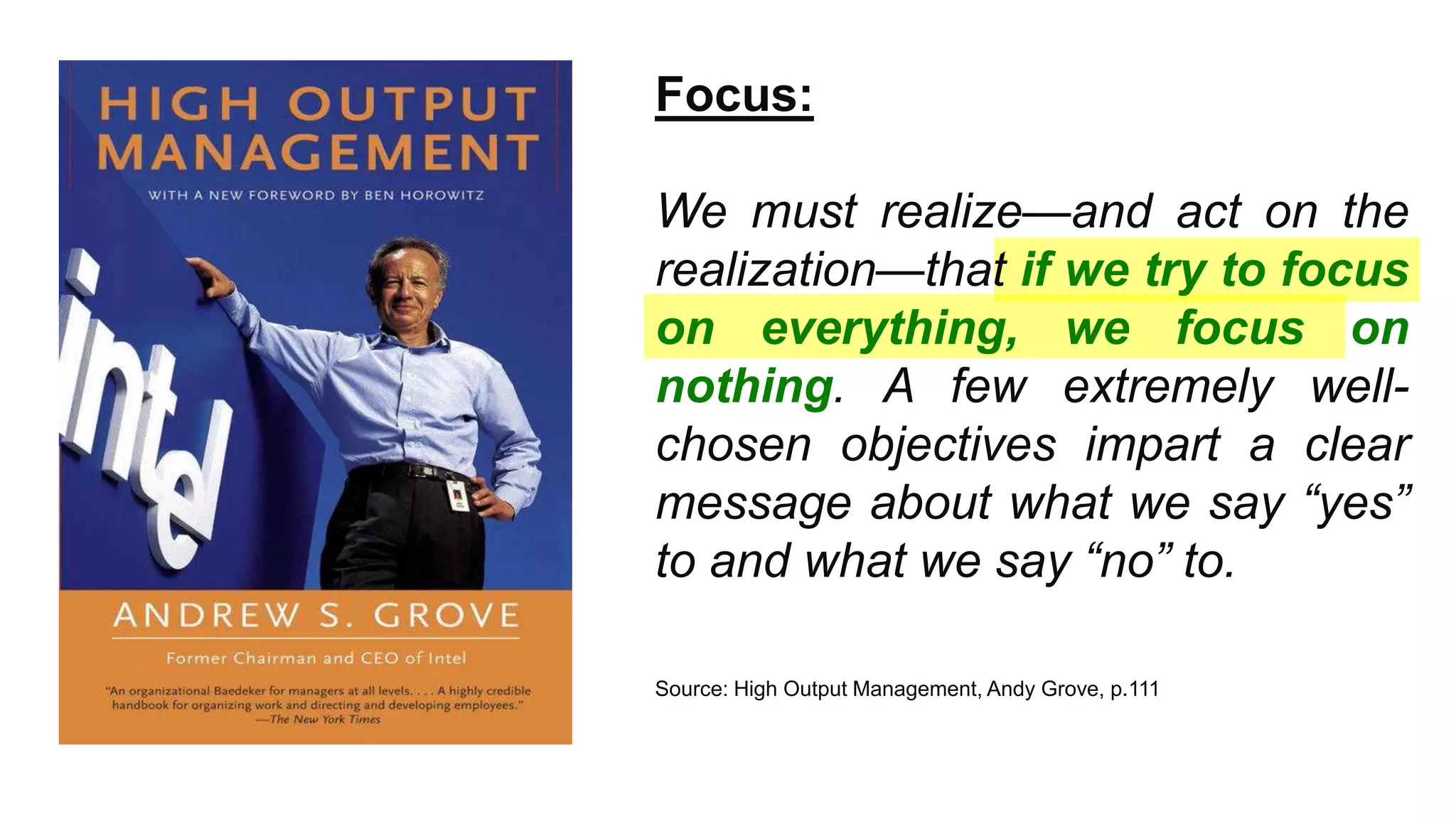 ™
Focus:
We must realize—and act on the
realization—that if we try to focus
on everything, we focus on
nothing. A few extremely well-
chosen objectives impart a clear
message about what we say “yes”
to and what we say “no” to.
Source: High Output Management, Andy Grove, p.111
 