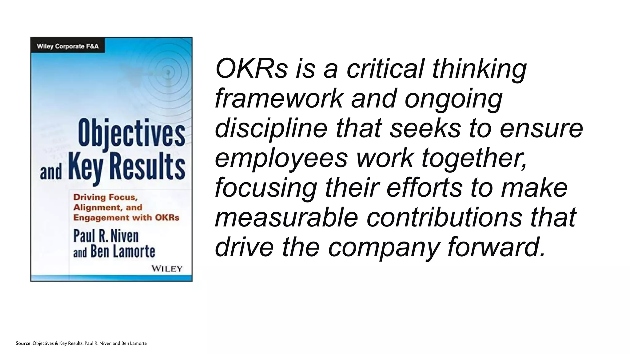 ™
OKRs is a critical thinking
framework and ongoing
discipline that seeks to ensure
employees work together,
focusing their efforts to make
measurable contributions that
drive the company forward.
Source: Objectives & Key Results,Paul R. Nivenand BenLamorte
 