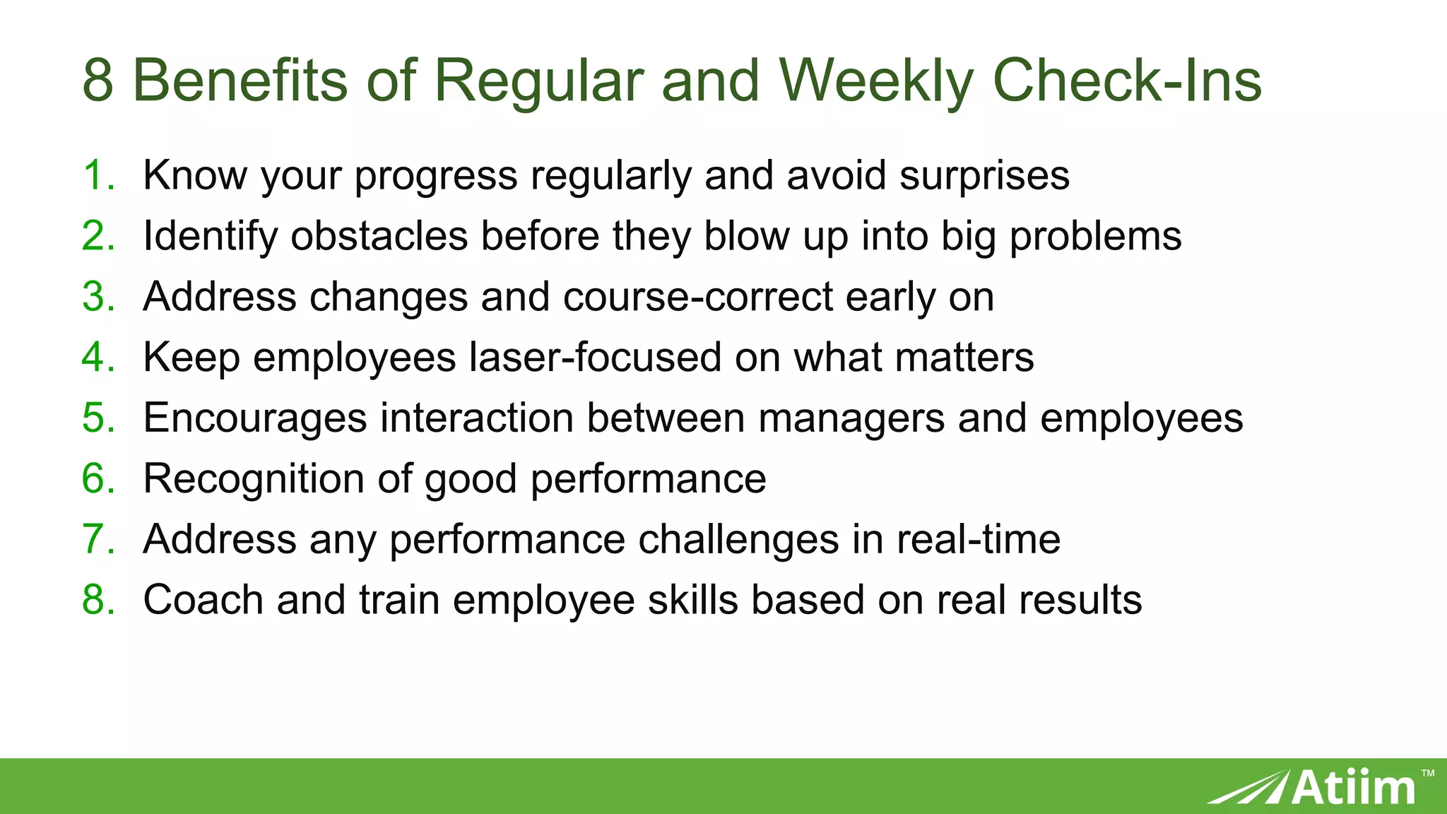 ™
8 Benefits of Regular and Weekly Check-Ins
1. Know your progress regularly and avoid surprises
2. Identify obstacles before they blow up into big problems
3. Address changes and course-correct early on
4. Keep employees laser-focused on what matters
5. Encourages interaction between managers and employees
6. Recognition of good performance
7. Address any performance challenges in real-time
8. Coach and train employee skills based on real results
 