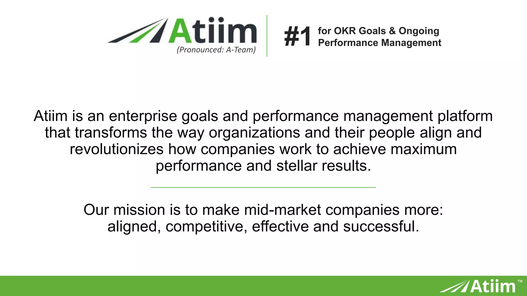 ™
Atiim is an enterprise goals and performance management platform
that transforms the way organizations and their people align and
revolutionizes how companies work to achieve maximum
performance and stellar results.
Our mission is to make mid-market companies more:
aligned, competitive, effective and successful.
(Pronounced: A-Team)
for OKR Goals & Ongoing
Performance Management#1
 