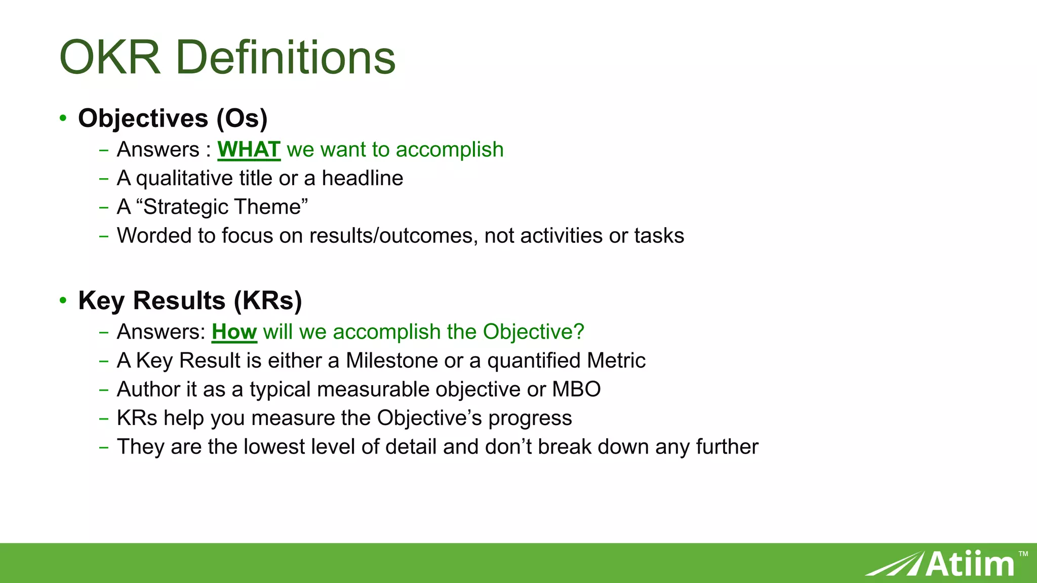 ™
OKR Definitions
• Objectives (Os)
- Answers : WHAT we want to accomplish
- A qualitative title or a headline
- A “Strategic Theme”
- Worded to focus on results/outcomes, not activities or tasks
• Key Results (KRs)
- Answers: How will we accomplish the Objective?
- A Key Result is either a Milestone or a quantified Metric
- Author it as a typical measurable objective or MBO
- KRs help you measure the Objective’s progress
- They are the lowest level of detail and don’t break down any further
 