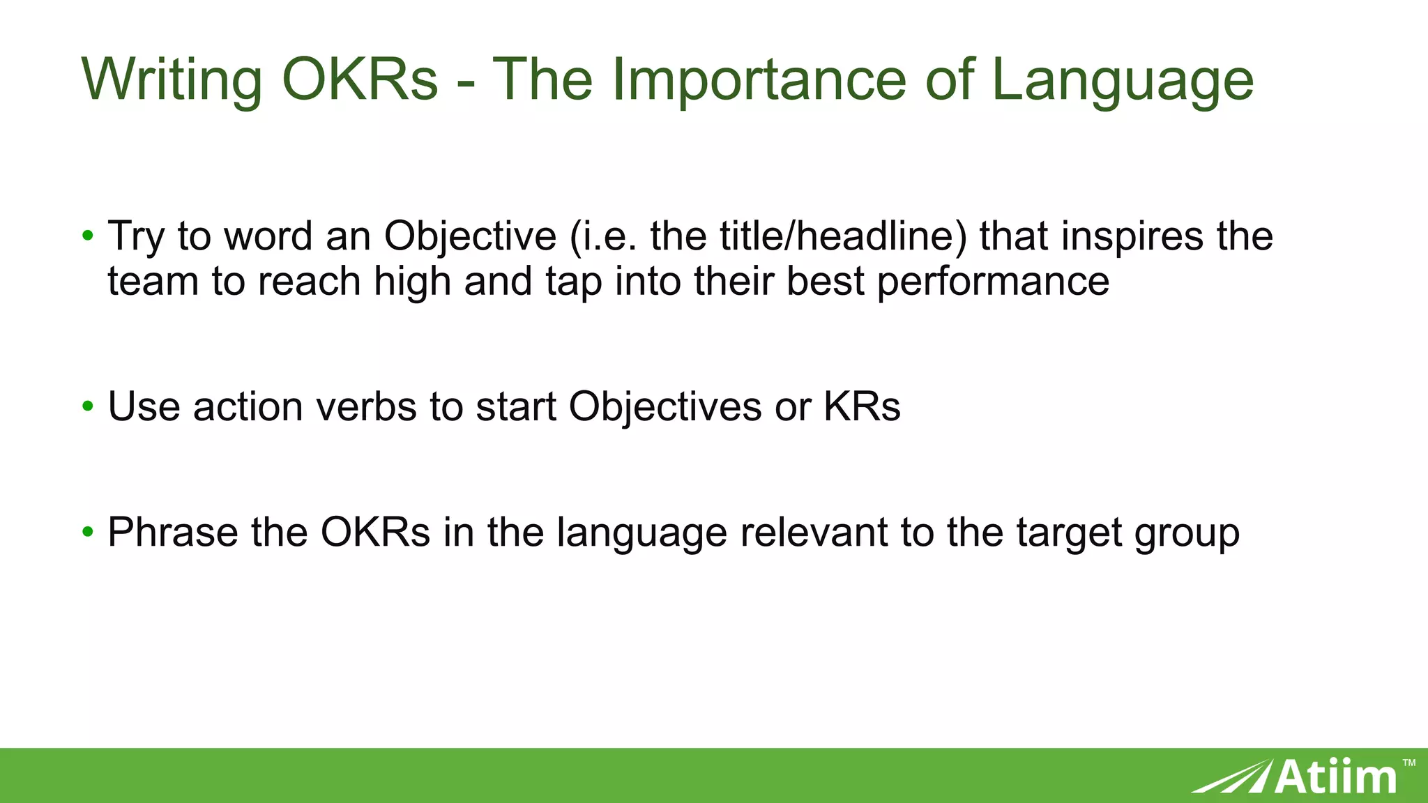 ™
Writing OKRs - The Importance of Language
• Try to word an Objective (i.e. the title/headline) that inspires the
team to reach high and tap into their best performance
• Use action verbs to start Objectives or KRs
• Phrase the OKRs in the language relevant to the target group
 