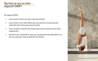 Un objectif OKR :
● vous incite à sortir de votre zone de confort
● vous incite à viser des cibles que vous pensez ne pas pouvoir
atteindre (du moins pas tout de suite)
● vous conduit à réussir des choses que vous ne pouviez pas faire
auparavant
● doit être dur à atteindre, mais pas au point de vous démotiver ou
de vous pousser trop au delà de vos limites
 