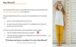 Les Résultats Clefs sont un ensemble de métriques qui permettent de
mesurer votre progression vers l’objectif.
Chaque objectif devrait être associé à un ensemble de 2 à 5 résultats
clefs :
● avoir un seul résultat clef ne sert à rien
● en avoir trop est contre productif : à se disperser on risque de
perdre de vue l’essentiel
Tous les résultats clefs doivent être quantiﬁés et mesurables :
● “être le meilleur éditeur de jeux sur mobile”
● “25 commentaires positifs sur l’appstore à la ﬁn de la première
semaine de publication”
“If it does not have a number it is not a Key Result”
Marissa Mayer - ancienne Vice Présidente de Google
 