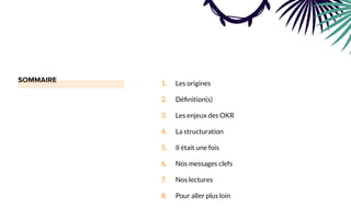 1. Les origines
2. Déﬁnition(s)
3. Les enjeux des OKR
4. La structuration
5. Il était une fois
6. Nos messages clefs
7. Nos lectures
8. Pour aller plus loin
 