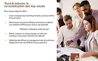Pour chaque objectif déﬁni :
1. Lister en équipe tous les KR pertinents, sans les chiffrer
ni les prioriser
2. Sélectionner ensuite les KR plus prioritaires et déﬁnit
une ambition chiffrée pour chacun, par exemple
“Atteindre Y utilisateurs actifs par jour”
3. Déﬁnir toujours au niveau équipe un indice de
conﬁance concernant l’atteinte de l’objectif
4. Validation des KR par le management aﬁn de conﬁrmer
l’alignement avec les OKR de niveau supérieur
 
