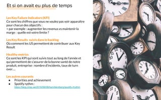 Les Key Failure Indicators (KFI)
Ce sont les chiffres que vous ne voulez pas voir apparaître
pour chacun des objectifs :
> par exemple : augmenter les revenus vs maintenir la
marge : quelle est votre limite ?
Les Key Results suivis dans le backlog
Où comment les US permettent de contribuer aux Key
Result
Healthy metrics
Ce sont les KPI qui sont suivis tout au long de l’année et
qui permettent de s’assurer de la bonne santé de notre
produit, entreprise : nombre d’incidents, taux de turn
over….
Les autres courants
● Priorities and achievement
● Spotify rythm :
https://blog.crisp.se/2016/06/08/henrikkniberg/spotify-rhythm
 