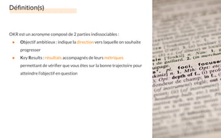 OKR est un acronyme composé de 2 parties indissociables :
● Objectif ambitieux : indique la direction vers laquelle on souhaite
progresser
● Key Results : résultats accompagnés de leurs métriques
permettant de vériﬁer que vous êtes sur la bonne trajectoire pour
atteindre l’objectif en question
 