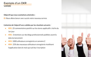 Objectif que nous souhaitons atteindre :
O: Nous allons lancer avec succès notre nouveau service
L’atteinte de l’objectif sera validée par les résultats suivants :
● KR1: 25 commentaires positifs sur les stores applicatifs à la ﬁn du
1er jour
● KR2 : 3 mentions sur des blogs professionnels publiées avant la
date du lancement
● KR3: 1000 utilisateurs enregistrés en semaine 2
● KR4 : 25% des nouveaux utilisateurs enregistrés réutilisent
l’application dans le mois qui suit leur inscription
 