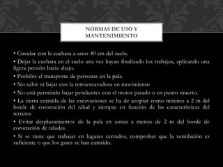 • Circular con la cuchara a unos 40 cm del suelo.
• Dejar la cuchara en el suelo una vez hayan finalizado los trabajos, aplicando una
ligera presión hacia abajo.
• Prohibir el transporte de personas en la pala.
• No subir ni bajar con la retroexcavadora en movimiento
• No está permitido bajar pendientes con el motor parado o en punto muerto.
• La tierra extraída de las excavaciones se ha de acopiar como mínimo a 2 m del
borde de coronación del talud y siempre en función de las características del
terreno.
• Evitar desplazamientos de la pala en zonas a menos de 2 m del borde de
coronación de taludes.
• Si se tiene que trabajar en lugares cerrados, comprobar que la ventilación es
suficiente o que los gases se han extraído.
NORMAS DE USO Y
MANTENIMIENTO
 