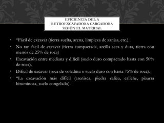• “Fácil de excavar (tierra suelta, arena, limpieza de zanjas, etc.).
• No tan facil de excavar (tierra compactada, arcilla seca y dura, tierra con
menos de 25% de roca)
• Excavación entre mediana y difícil (suelo duro compactado hasta con 50%
de roca).
• Difícil de excavar (roca de voladura o suelo duro con hasta 75% de roca).
• “La excavación más difícil (arenisca, piedra caliza, caliche, pizarra
bituminosa, suelo congelado).
EFICIENCIA DEL A
RETROEXCAVADORA CARGADORA
SEGÚN EL MATERIAL
 