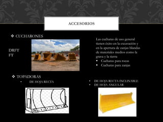 ACCESORIOS
 CUCHARONES
Las cucharas de uso general
tienen éxito en la excavación y
en la apertura de zanjas blandas
de materiales medios como la
grava y la tierra
 Cucharas para rocas
 Cucharas para zanjas
 TOPADORAS
• DE HOJA RECTA • DE HOJA RECTA INCLINABLE
• DE HOJA ANGULAR
DRFT
FT
 