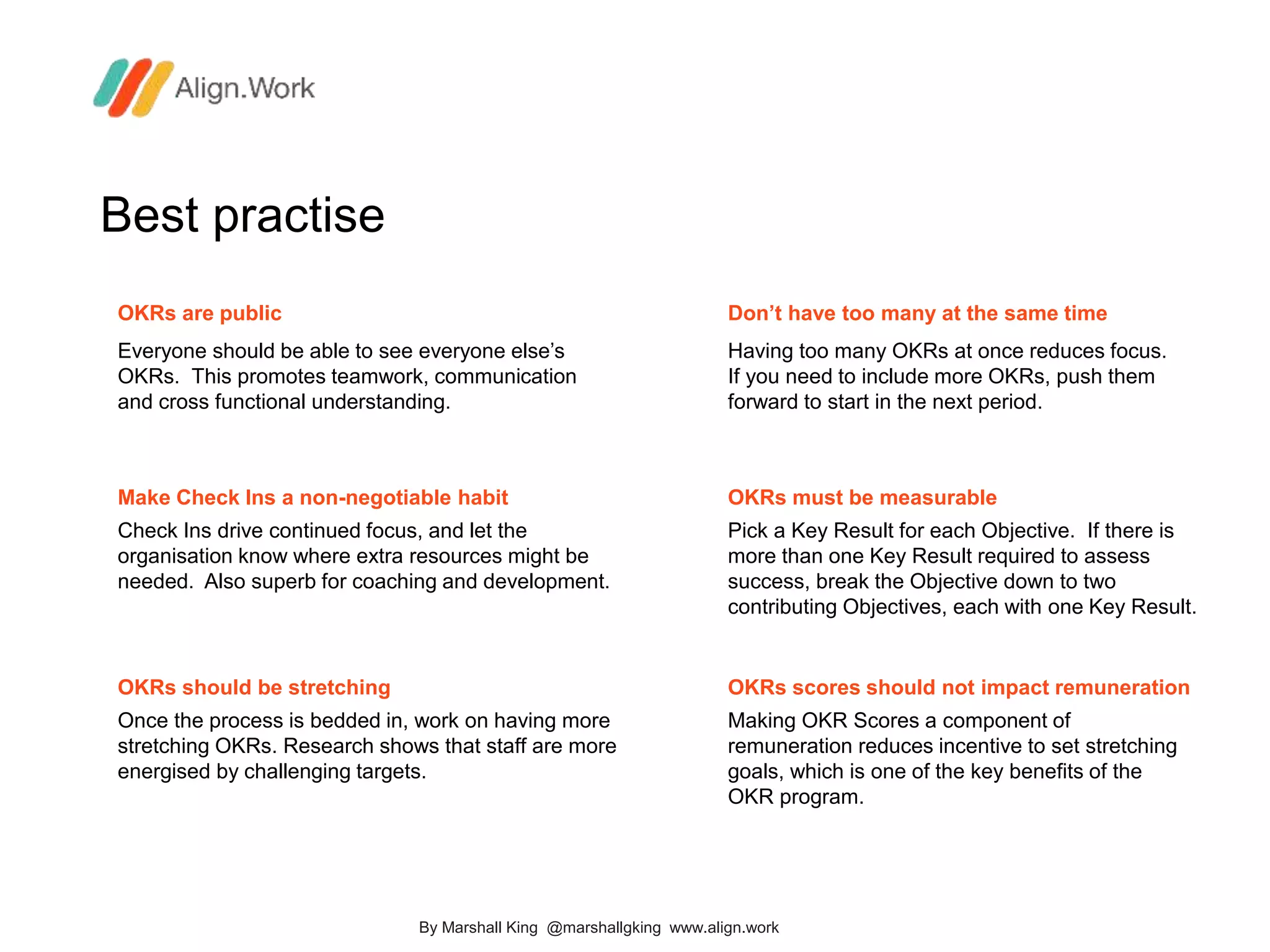Best practise
OKRs are public
Everyone should be able to see everyone else’s
OKRs. This promotes teamwork, communication
and cross functional understanding.
Don’t have too many at the same time
Having too many OKRs at once reduces focus.
If you need to include more OKRs, push them
forward to start in the next period.
Make Check Ins a non-negotiable habit
Check Ins drive continued focus, and let the
organisation know where extra resources might be
needed. Also superb for coaching and development.
OKRs must be measurable
Pick a Key Result for each Objective. If there is
more than one Key Result required to assess
success, break the Objective down to two
contributing Objectives, each with one Key Result.
OKRs should be stretching
Once the process is bedded in, work on having more
stretching OKRs. Research shows that staff are more
energised by challenging targets.
OKRs scores should not impact remuneration
Making OKR Scores a component of
remuneration reduces incentive to set stretching
goals, which is one of the key benefits of the
OKR program.
By Marshall King @marshallgking www.align.work
 