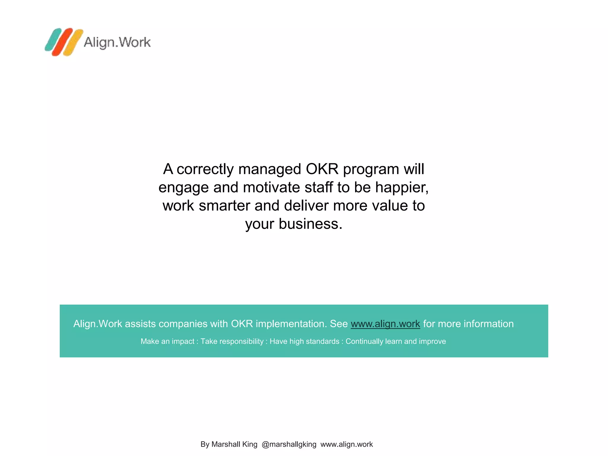 Align.Work assists companies with OKR implementation. See www.align.work for more information
Make an impact : Take responsibility : Have high standards : Continually learn and improve
A correctly managed OKR program will
engage and motivate staff to be happier,
work smarter and deliver more value to
your business.
By Marshall King @marshallgking www.align.work
 