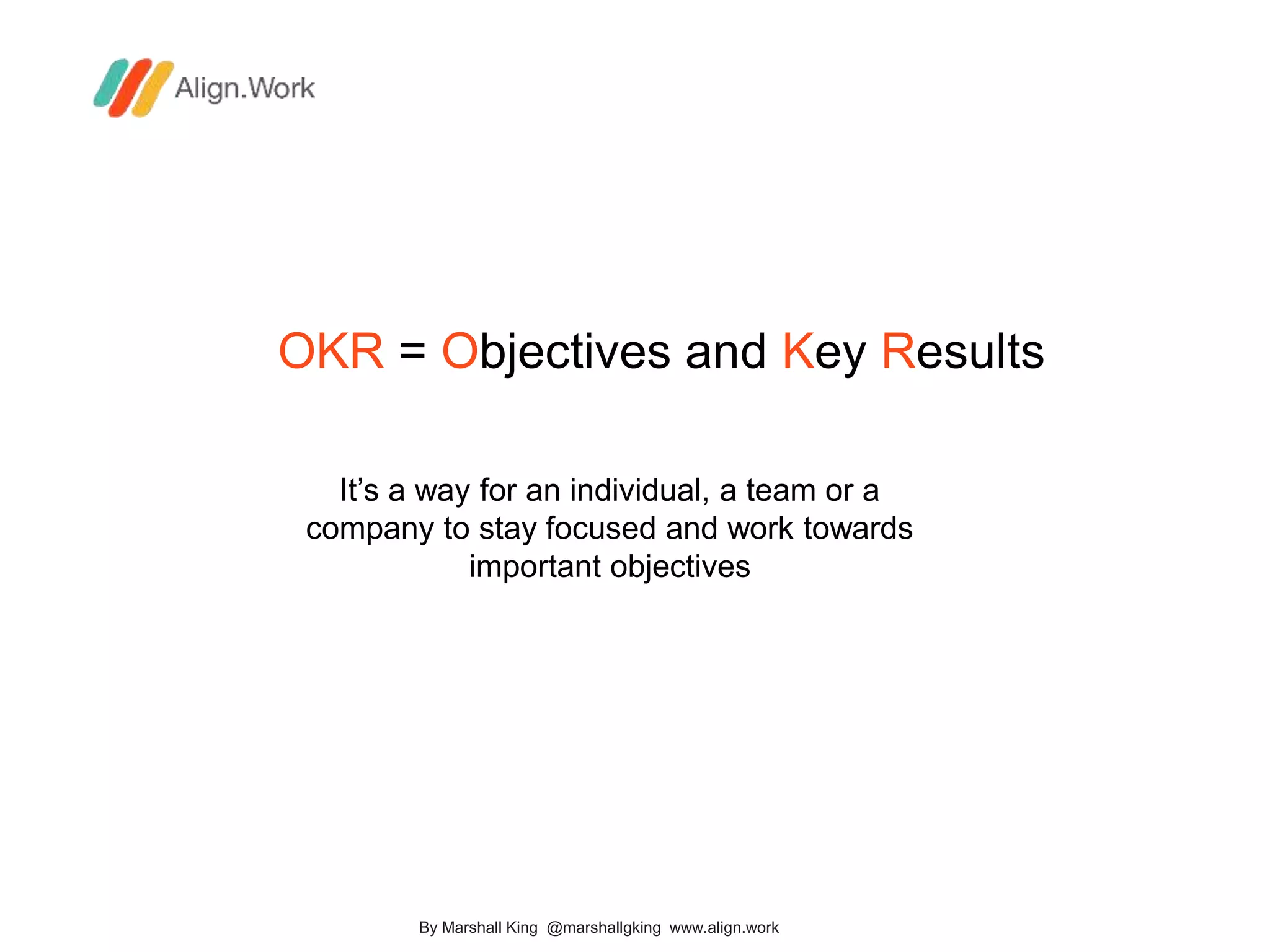 OKR = Objectives and Key Results
It’s a way for an individual, a team or a
company to stay focused and work towards
important objectives
By Marshall King @marshallgking www.align.work
 