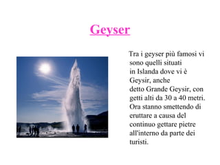 Geyser
Tra i geyser più famosi vi
sono quelli situati
in Islanda dove vi è
Geysir, anche
detto Grande Geysir, con
getti alti da 30 a 40 metri.
Ora stanno smettendo di
eruttare a causa del
continuo gettare pietre
all'interno da parte dei
turisti.

 