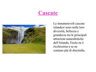 Cascate
Le innumerevoli cascate
islandesi sono nella loro
diversità, bellezza e
grandezza tra le principali
attrazioni naturalistiche
dell‘Islanda, l'isola ne è
ricchissima e se ne
contano più di diecimila.

 