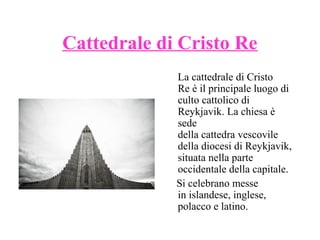 Cattedrale di Cristo Re
La cattedrale di Cristo
Re è il principale luogo di
culto cattolico di
Reykjavik. La chiesa è
sede
della cattedra vescovile
della diocesi di Reykjavik,
situata nella parte
occidentale della capitale.
Si celebrano messe
in islandese, inglese,
polacco e latino.

 
