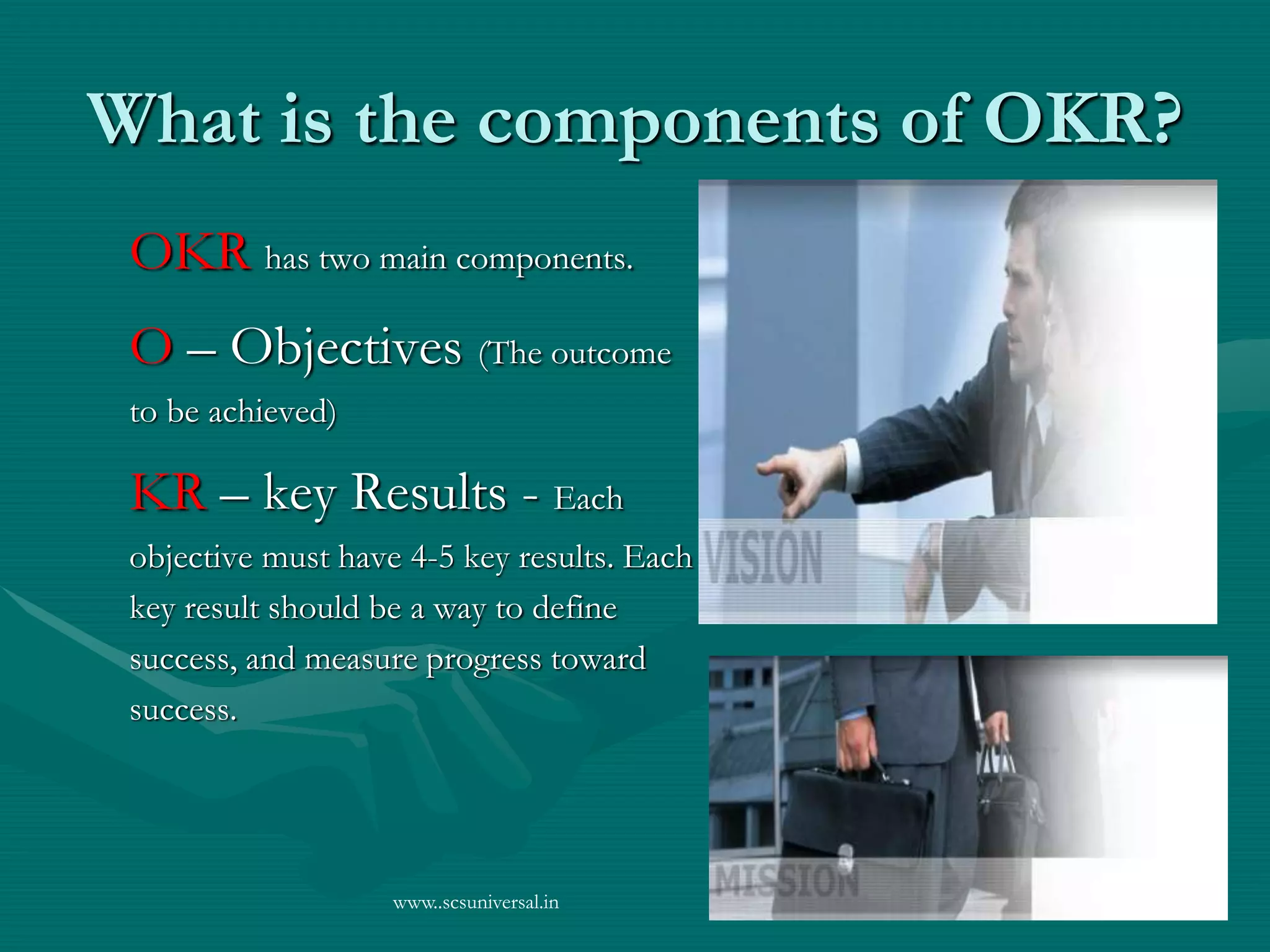 www..scsuniversal.in
What is the components of OKR?
OKR has two main components.
O – Objectives (The outcome
to be achieved)
KR – key Results - Each
objective must have 4-5 key results. Each
key result should be a way to define
success, and measure progress toward
success.
 