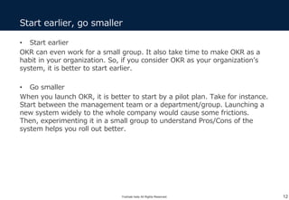• Start earlier
OKR can even work for a small group. It also take time to make OKR as a
habit in your organization. So, if you consider OKR as your organization’s
system, it is better to start earlier.
• Go smaller
When you launch OKR, it is better to start by a pilot plan. Take for instance.
Start between the management team or a department/group. Launching a
new system widely to the whole company would cause some frictions.
Then, experimenting it in a small group to understand Pros/Cons of the
system helps you roll out better.
Start earlier, go smaller
12Yoshiaki Ieda All Rights Reserved.
 