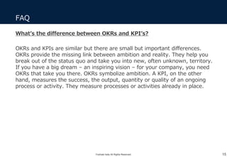 FAQ
15
What’s the difference between OKRs and KPI’s?
OKRs and KPIs are similar but there are small but important differences.
OKRs provide the missing link between ambition and reality. They help you
break out of the status quo and take you into new, often unknown, territory.
If you have a big dream – an inspiring vision – for your company, you need
OKRs that take you there. OKRs symbolize ambition. A KPI, on the other
hand, measures the success, the output, quantity or quality of an ongoing
process or activity. They measure processes or activities already in place.
Yoshiaki Ieda All Rights Reserved.
 