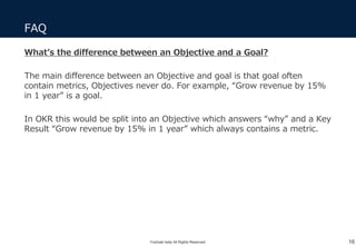 FAQ
16
What’s the difference between an Objective and a Goal?
The main difference between an Objective and goal is that goal often
contain metrics, Objectives never do. For example, “Grow revenue by 15%
in 1 year” is a goal.
In OKR this would be split into an Objective which answers “why” and a Key
Result “Grow revenue by 15% in 1 year” which always contains a metric.
Yoshiaki Ieda All Rights Reserved.
 