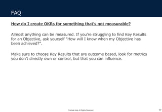 FAQ
17
How do I create OKRs for something that’s not measurable?
Almost anything can be measured. If you’re struggling to find Key Results
for an Objective, ask yourself “How will I know when my Objective has
been achieved?”.
Make sure to choose Key Results that are outcome based, look for metrics
you don’t directly own or control, but that you can influence.
Yoshiaki Ieda All Rights Reserved.
 