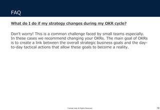 What do I do if my strategy changes during my OKR cycle?
Don’t worry! This is a common challenge faced by small teams especially.
In these cases we recommend changing your OKRs. The main goal of OKRs
is to create a link between the overall strategic business goals and the day-
to-day tactical actions that allow these goals to become a reality.
FAQ
18Yoshiaki Ieda All Rights Reserved.
 