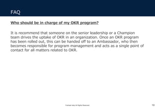 FAQ
19
Who should be in charge of my OKR program?
It is recommend that someone on the senior leadership or a Champion
team drives the uptake of OKR in an organization. Once an OKR program
has been rolled out, this can be handed off to an Ambassador, who then
becomes responsible for program management and acts as a single point of
contact for all matters related to OKR.
Yoshiaki Ieda All Rights Reserved.
 