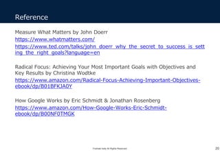 Yoshiaki Ieda All Rights Reserved.
Reference
20
Measure What Matters by John Doerr
https://www.whatmatters.com/
https://www.ted.com/talks/john_doerr_why_the_secret_to_success_is_sett
ing_the_right_goals?language=en
Radical Focus: Achieving Your Most Important Goals with Objectives and
Key Results by Christina Wodtke
https://www.amazon.com/Radical-Focus-Achieving-Important-Objectives-
ebook/dp/B01BFKJA0Y
How Google Works by Eric Schmidt & Jonathan Rosenberg
https://www.amazon.com/How-Google-Works-Eric-Schmidt-
ebook/dp/B00NF0TMGK
 