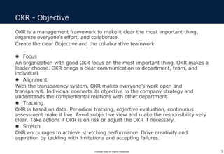 OKR is a management framework to make it clear the most important thing,
organize everyone’s effort, and collaborate.
Create the clear Objective and the collaborative teamwork.
 Focus
An organization with good OKR focus on the most important thing. OKR makes a
leader choose. OKR brings a clear communication to department, team, and
individual.
 Alignment
With the transparency system, OKR makes everyone’s work open and
transparent. Individual connects its objective to the company strategy and
understands the complemental relations with other department.
 Tracking
OKR is based on data. Periodical tracking, objective evaluation, continuous
assessment make it live. Avoid subjective view and make the responsibility very
clear. Take actions if OKR is on risk or adjust the OKR if necessary.
 Stretch
OKR encourages to achieve stretching performance. Drive creativity and
aspiration by tackling with limitations and accepting failures.
OKR - Objective
3Yoshiaki Ieda All Rights Reserved.
 