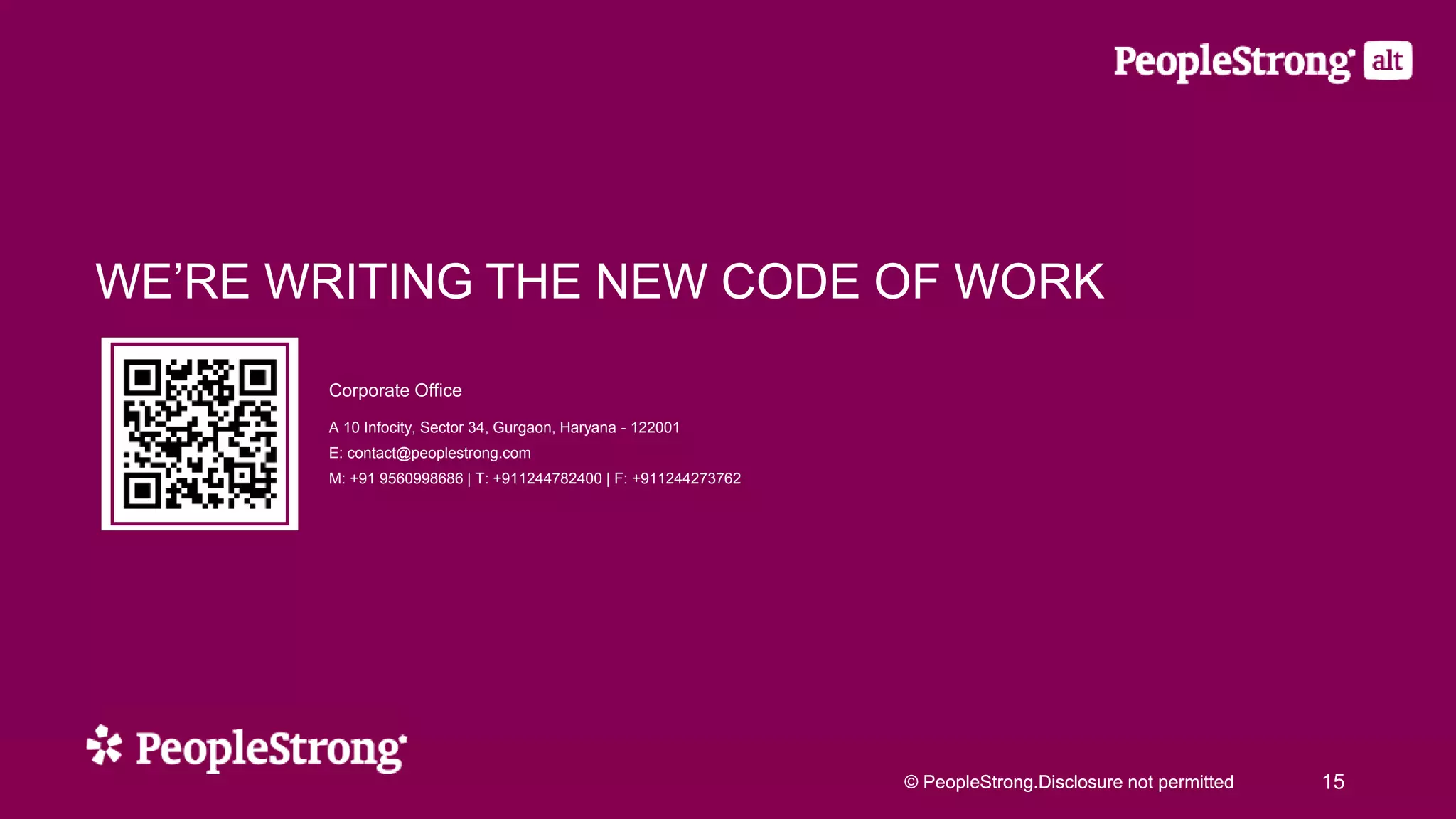 © PeopleStrong.Disclosure not permitted© PeopleStrong.Disclosure not permitted 15
WE’RE WRITING THE NEW CODE OF WORK
Corporate Office
A 10 Infocity, Sector 34, Gurgaon, Haryana - 122001
E: contact@peoplestrong.com
M: +91 9560998686 | T: +911244782400 | F: +911244273762
 