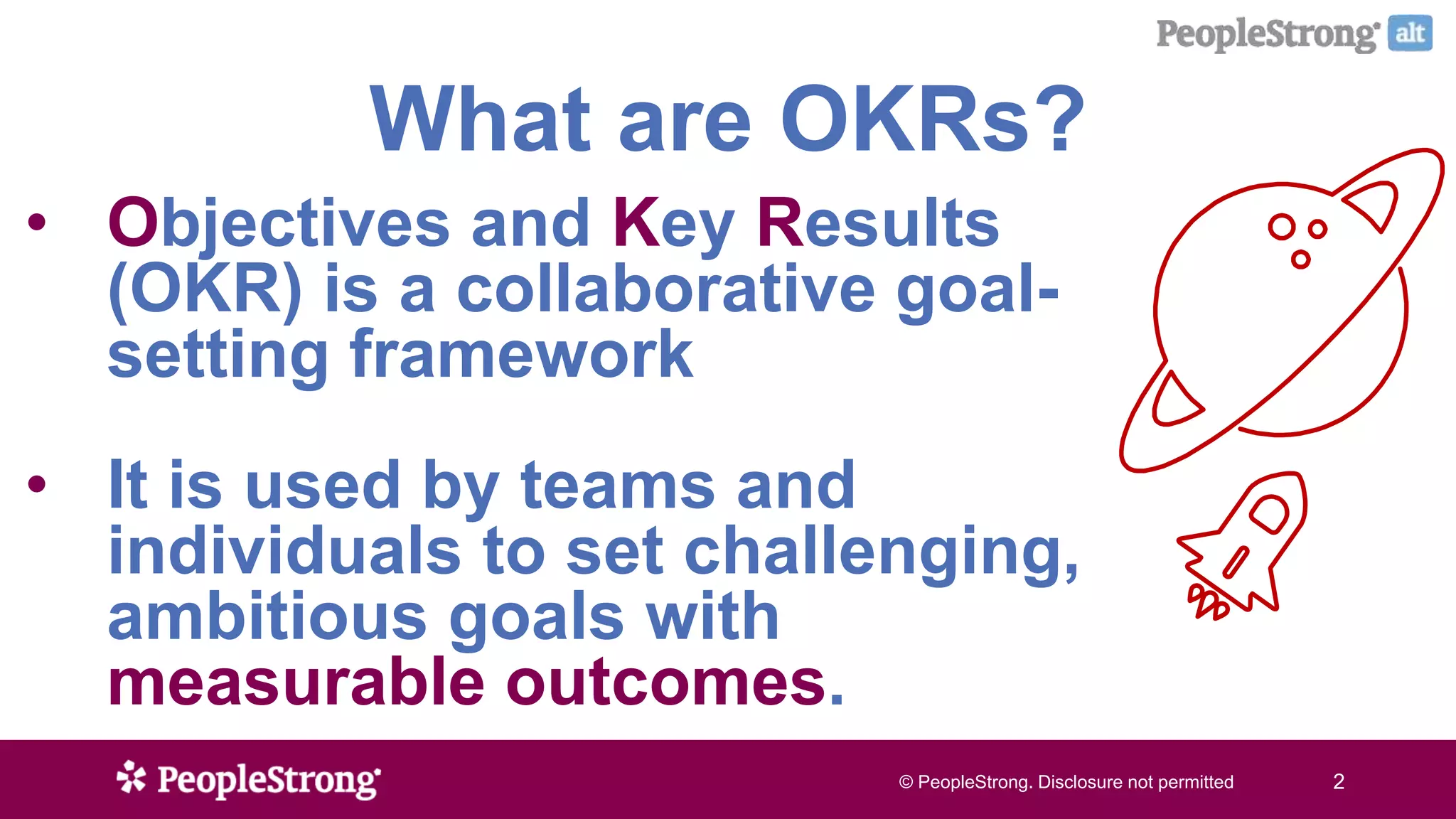 © PeopleStrong. Disclosure not permitted2© PeopleStrong. Disclosure not permitted 2
What are OKRs?
• Objectives and Key Results
(OKR) is a collaborative goal-
setting framework
• It is used by teams and
individuals to set challenging,
ambitious goals with
measurable outcomes.
 