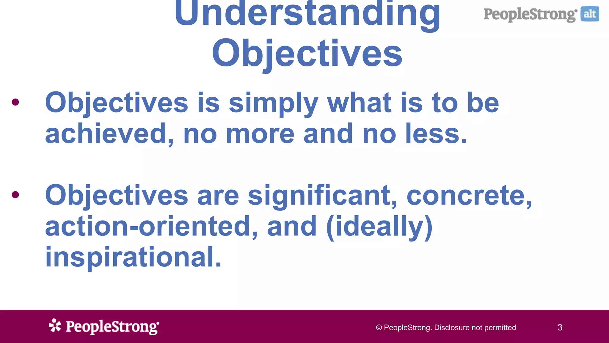 © PeopleStrong. Disclosure not permitted3© PeopleStrong. Disclosure not permitted 3
Understanding
Objectives
• Objectives is simply what is to be
achieved, no more and no less.
• Objectives are significant, concrete,
action-oriented, and (ideally)
inspirational.
 