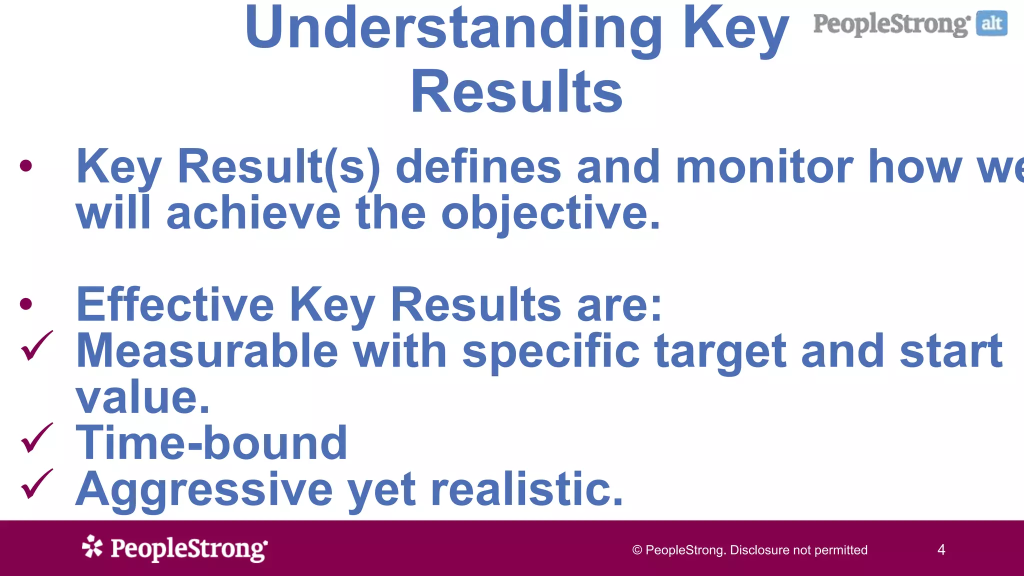 © PeopleStrong. Disclosure not permitted4© PeopleStrong. Disclosure not permitted 4
Understanding Key
Results
• Key Result(s) defines and monitor how we
will achieve the objective.
• Effective Key Results are:
 Measurable with specific target and start
value.
 Time-bound
 Aggressive yet realistic.
 