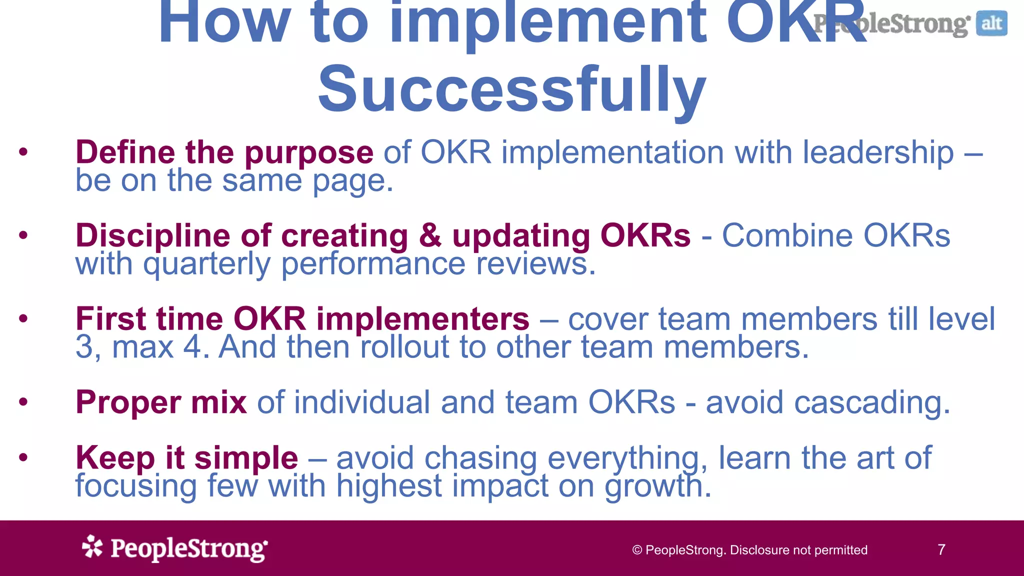© PeopleStrong. Disclosure not permitted7© PeopleStrong. Disclosure not permitted 7
How to implement OKR
Successfully
• Define the purpose of OKR implementation with leadership –
be on the same page.
• Discipline of creating & updating OKRs - Combine OKRs
with quarterly performance reviews.
• First time OKR implementers – cover team members till level
3, max 4. And then rollout to other team members.
• Proper mix of individual and team OKRs - avoid cascading.
• Keep it simple – avoid chasing everything, learn the art of
focusing few with highest impact on growth.
 