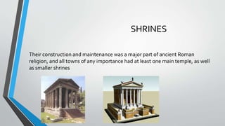 SHRINES
Their construction and maintenance was a major part of ancient Roman
religion, and all towns of any importance had at least one main temple, as well
as smaller shrines
 